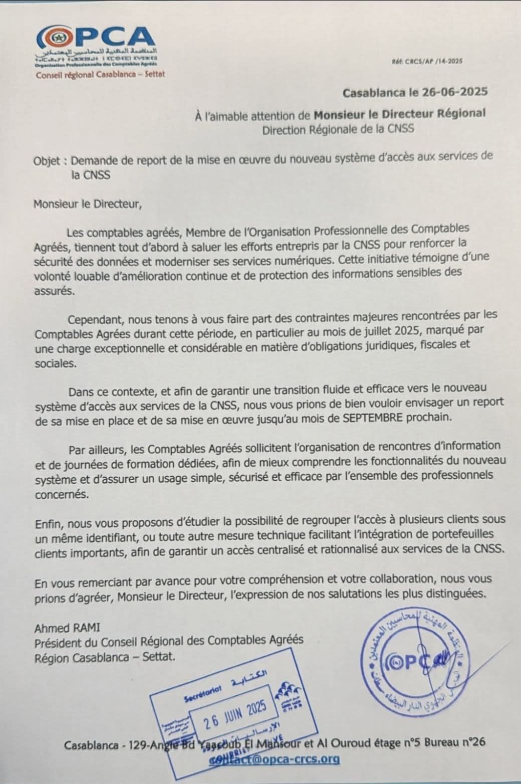 Demande de report de la mise en oeuvre du nouveau système d'accès aux services de la CNSS

Monsieur le Directeur, 

les comptables agréés, membres de l'Organisation Profesionnelle des Comptables Agréés, tiennent tout d'abord à saluer les efforts entrepris par la CNSS pour renforcer la sécurité des données et moderniser les services numériques.Cette initiative témoigne d'une volonté louable d'amélioration continue et de protection des données sensibles des assurés. 

Cependant, nous tenons à vous faire part des contraintes majeures rencontrées par les Comptables Agréés durant cette période, en particulier au mois de Juillet 2025, marqué par une charge et exceptionnelle et considérable en matières d'obligations juridiques, fiscales et sociales.

Dans ce contexte et afin de garantir une transition fluide et efficace vers le nouveau système d'accès aux services de la CNSS, nous vous prions de bien vouloir envisager un report de sa mise en place et de sa mise en oeuvre jusqu'au mois de SEPTEMBRE prochain.

Par ailleurs les Comptables Agréés sollicitent l'organisation de rencontres d'information et de journées de formation dédiées, afin de mieux comprendre les fonctionnalités du nouveau système et d'assurer un usage simple, sécurisé et efficace par l'ensemble des professionels concernés. 

Enfin, nous vous proposons d'étudier la possibilité de regrouper l'accès à plusieurs clients sous un même identifiant, ou toute autre mesure technique facilitant l'intégration de portefeuilles clients importants, afin de garantir un accès centralisé et rationnalisé aux services de la CNSS.

En vous remerciant par avance pour votre compréhension et votre collaboration, nous vous prions d'agréer, Monsieur le Directeur, l'expression de nos salutations les plus distinguées

Ahmed RAMI
Président du Conseil des Comptables Agréés
Région de Casablanca - Settat